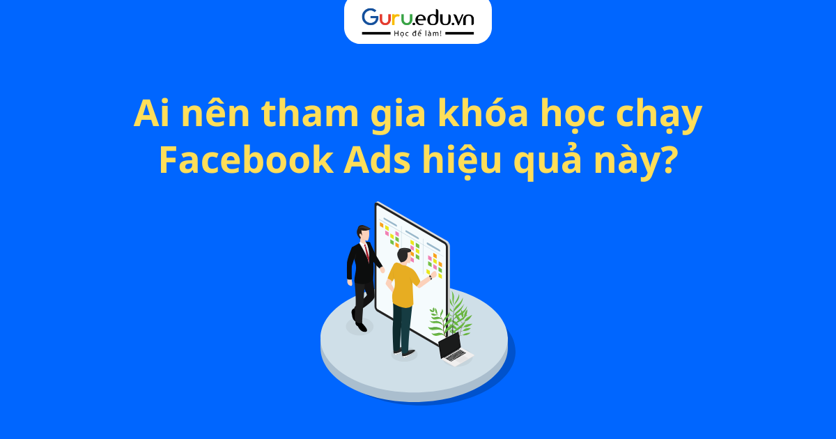 Ai nên tham gia khóa học chạy Facebook Ads hiệu quả này?